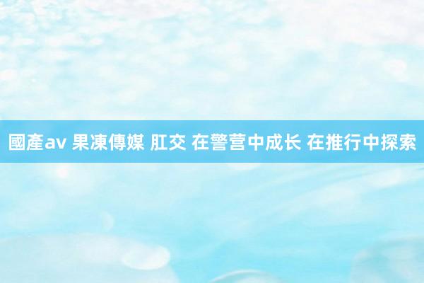國產av 果凍傳媒 肛交 在警营中成长 在推行中探索