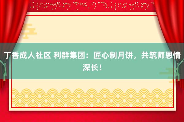 丁香成人社区 利群集团：匠心制月饼，共筑师恩情深长！