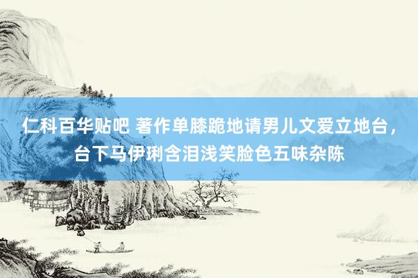 仁科百华贴吧 著作单膝跪地请男儿文爱立地台，台下马伊琍含泪浅笑脸色五味杂陈