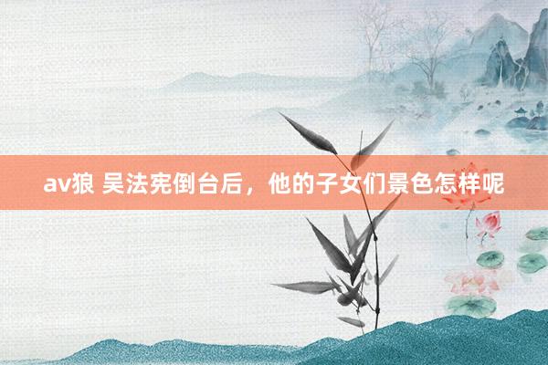 av狼 吴法宪倒台后，他的子女们景色怎样呢