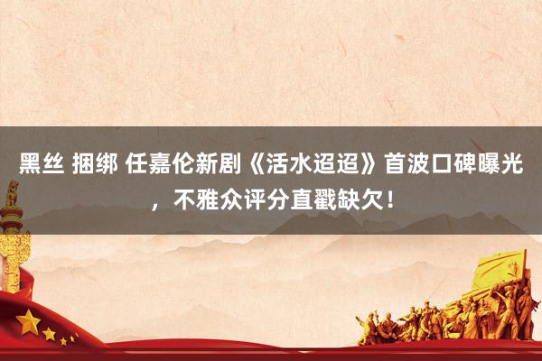 黑丝 捆绑 任嘉伦新剧《活水迢迢》首波口碑曝光，不雅众评分直戳缺欠！