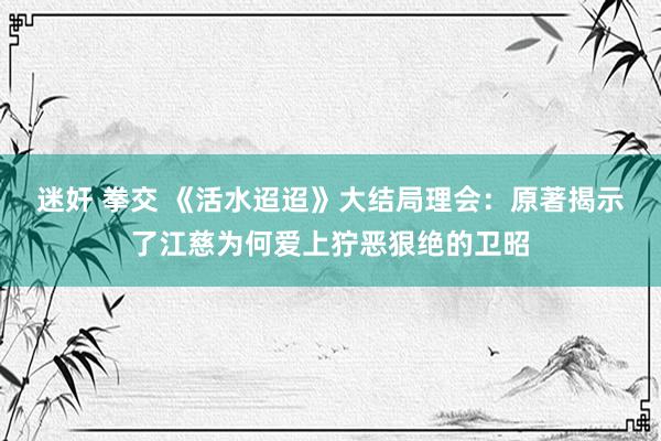 迷奸 拳交 《活水迢迢》大结局理会：原著揭示了江慈为何爱上狞恶狠绝的卫昭