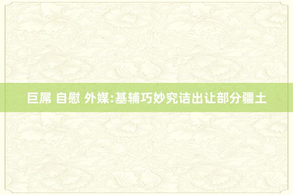 巨屌 自慰 外媒:基辅巧妙究诘出让部分疆土