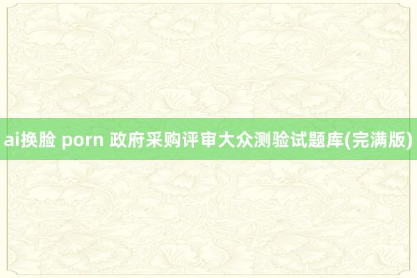 ai换脸 porn 政府采购评审大众测验试题库(完满版)