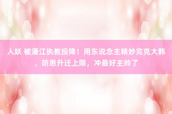 人妖 被潘江执教投降！用东说念主精妙完克大韩，防患升迁上限，冲最好主帅了