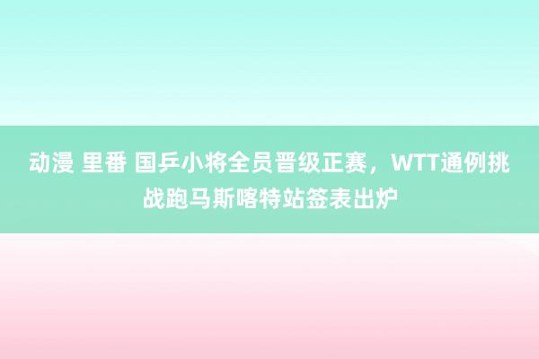 动漫 里番 国乒小将全员晋级正赛，WTT通例挑战跑马斯喀特站签表出炉