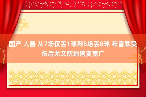 国产 人兽 从7场仅丢1球到5场丢8球 布雷默受伤后尤文防地落寞宽广