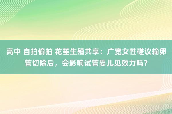 高中 自拍偷拍 花笙生殖共享：广宽女性磋议输卵管切除后，会影响试管婴儿见效力吗？