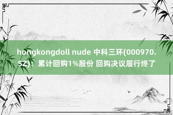 hongkongdoll nude 中科三环(000970.SZ)：累计回购1%股份 回购决议履行终了