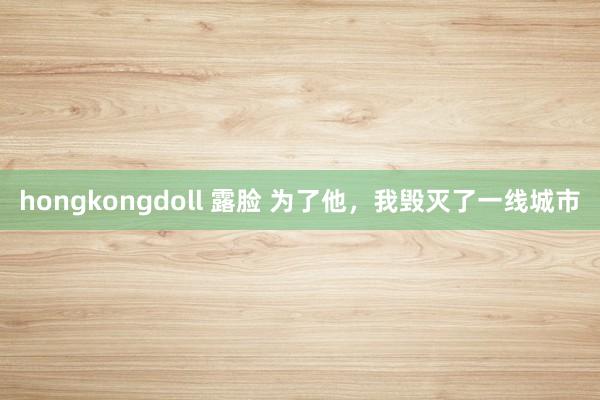 hongkongdoll 露脸 为了他，我毁灭了一线城市