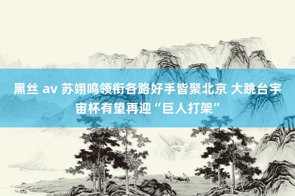 黑丝 av 苏翊鸣领衔各路好手皆聚北京 大跳台宇宙杯有望再迎“巨人打架”