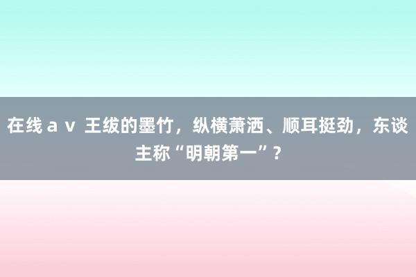 在线ａｖ 王绂的墨竹，纵横萧洒、顺耳挺劲，东谈主称“明朝第一”？