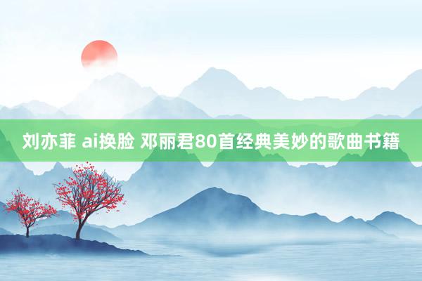 刘亦菲 ai换脸 邓丽君80首经典美妙的歌曲书籍