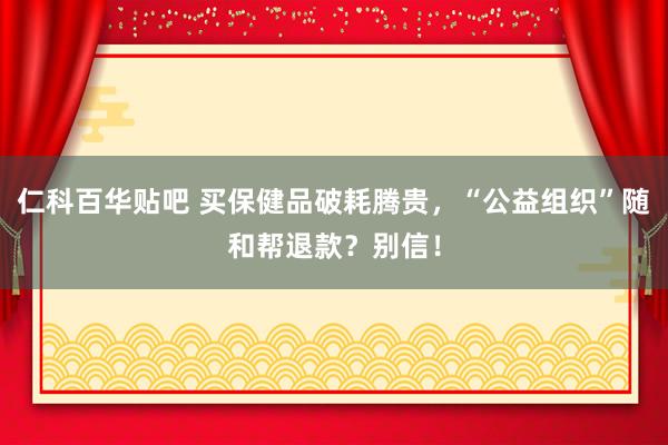 仁科百华贴吧 买保健品破耗腾贵，“公益组织”随和帮退款？别信！