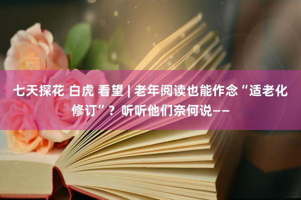 七天探花 白虎 看望 | 老年阅读也能作念“适老化修订”？听听他们奈何说——