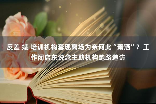 反差 婊 培训机构套现离场为奈何此“萧洒”？工作闭店东说念主助机构跑路造访