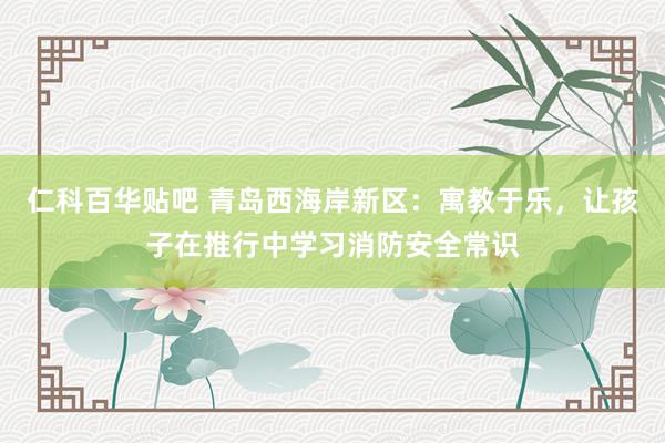 仁科百华贴吧 青岛西海岸新区：寓教于乐，让孩子在推行中学习消防安全常识