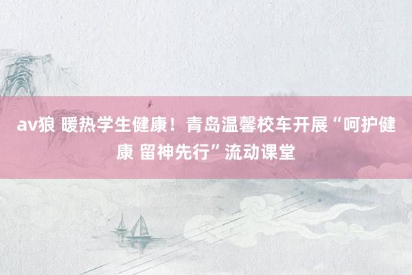 av狼 暖热学生健康！青岛温馨校车开展“呵护健康 留神先行”流动课堂