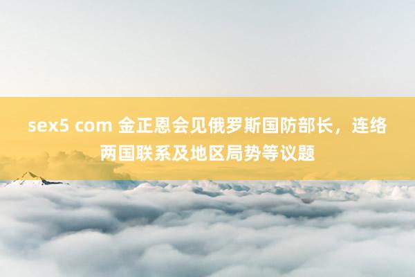 sex5 com 金正恩会见俄罗斯国防部长，连络两国联系及地区局势等议题