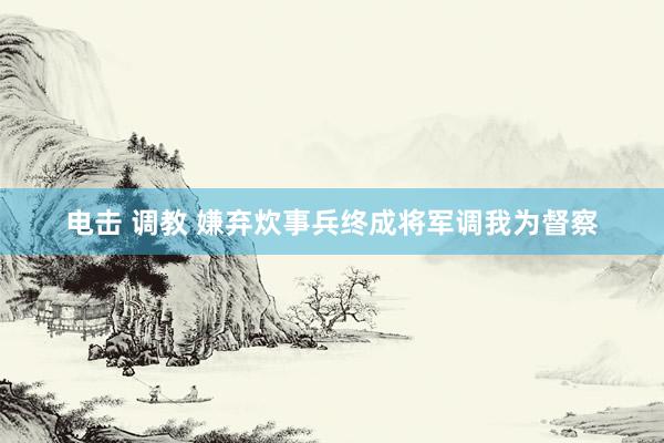 电击 调教 嫌弃炊事兵终成将军调我为督察