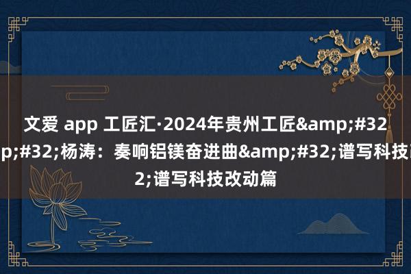 文爱 app 工匠汇·2024年贵州工匠&#32;|&#32;杨涛：奏响铝镁奋进曲&#32;谱写科技改动篇