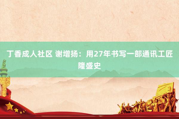 丁香成人社区 谢增扬：用27年书写一部通讯工匠隆盛史