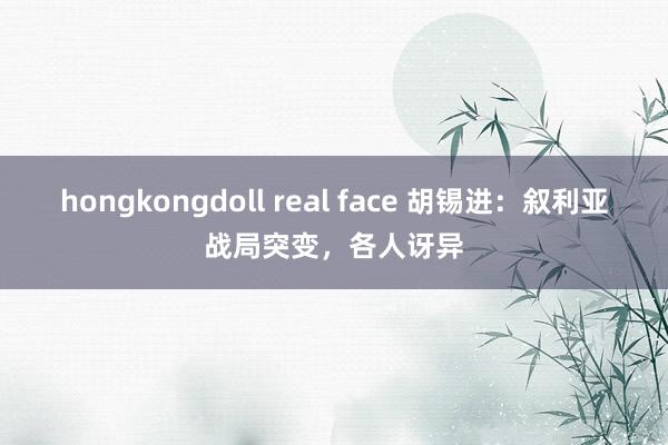 hongkongdoll real face 胡锡进：叙利亚战局突变，各人讶异