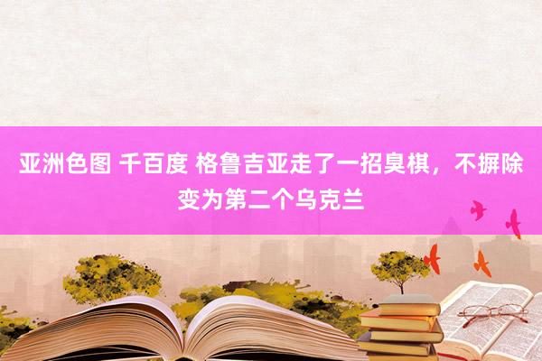 亚洲色图 千百度 格鲁吉亚走了一招臭棋，不摒除变为第二个乌克兰