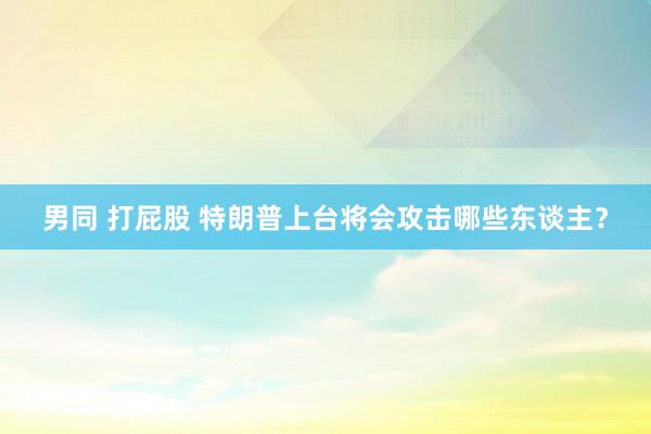 男同 打屁股 特朗普上台将会攻击哪些东谈主？