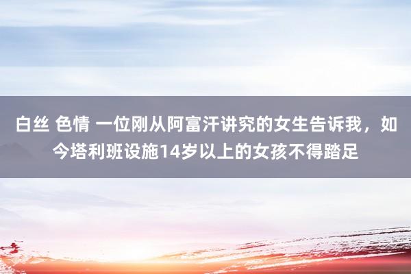 白丝 色情 一位刚从阿富汗讲究的女生告诉我，如今塔利班设施14岁以上的女孩不得踏足