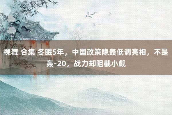 裸舞 合集 冬眠5年，中国政策隐轰低调亮相，不是轰-20，战力却阻截小觑
