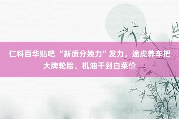 仁科百华贴吧 “新质分娩力”发力，途虎养车把大牌轮胎、机油干到白菜价