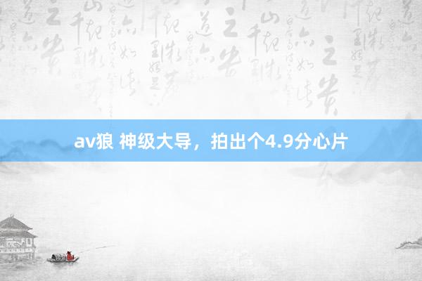 av狼 神级大导，拍出个4.9分心片