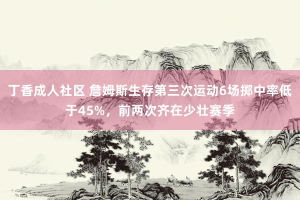 丁香成人社区 詹姆斯生存第三次运动6场掷中率低于45%，前两次齐在少壮赛季