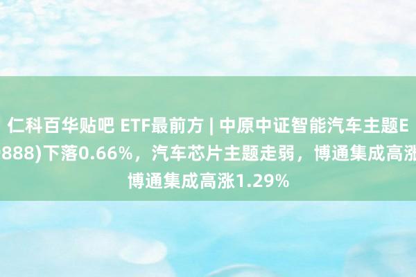 仁科百华贴吧 ETF最前方 | 中原中证智能汽车主题ETF(159888)下落0.66%，汽车芯片主题走弱，博通集成高涨1.29%