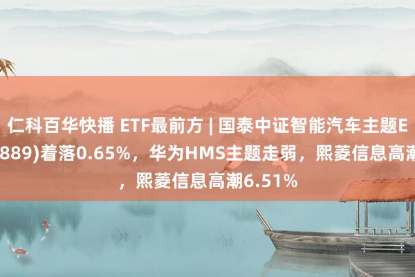 仁科百华快播 ETF最前方 | 国泰中证智能汽车主题ETF(159889)着落0.65%，华为HMS主题走弱，熙菱信息高潮6.51%