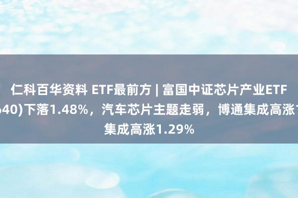仁科百华资料 ETF最前方 | 富国中证芯片产业ETF(516640)下落1.48%，汽车芯片主题走弱，博通集成高涨1.29%