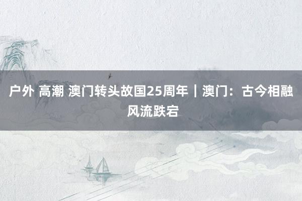 户外 高潮 澳门转头故国25周年｜澳门：古今相融 风流跌宕