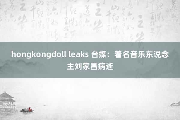 hongkongdoll leaks 台媒：着名音乐东说念主刘家昌病逝