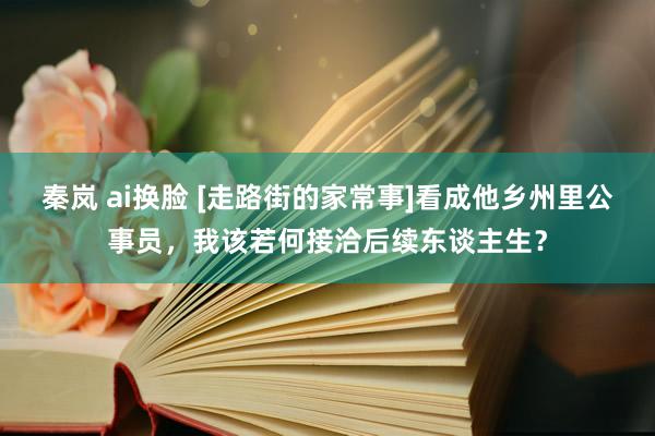 秦岚 ai换脸 [走路街的家常事]看成他乡州里公事员，我该若何接洽后续东谈主生？