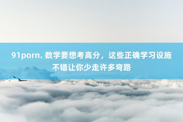 91porn. 数学要想考高分，这些正确学习设施不错让你少走许多弯路