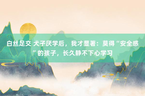 白丝足交 犬子厌学后，我才显著：莫得“安全感”的孩子，长久静不下心学习