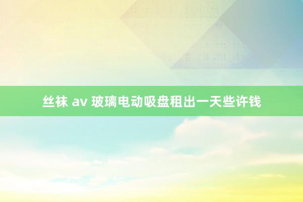 丝袜 av 玻璃电动吸盘租出一天些许钱