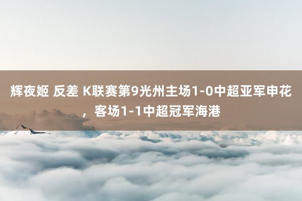 辉夜姬 反差 K联赛第9光州主场1-0中超亚军申花，客场1-1中超冠军海港