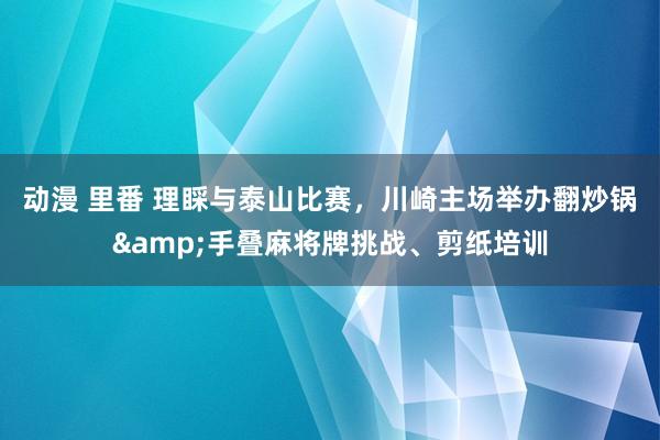 动漫 里番 理睬与泰山比赛，川崎主场举办翻炒锅&手叠麻将牌挑战、剪纸培训