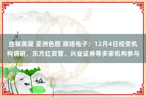 丝袜美腿 亚洲色图 顺络电子：12月4日经受机构调研，东方红资管、兴业证券等多家机构参与