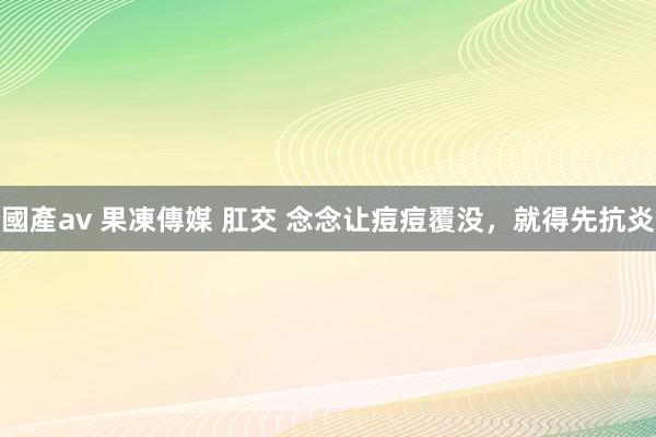 國產av 果凍傳媒 肛交 念念让痘痘覆没，就得先抗炎