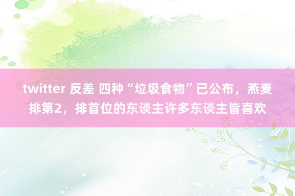 twitter 反差 四种“垃圾食物”已公布，燕麦排第2，排首位的东谈主许多东谈主皆喜欢