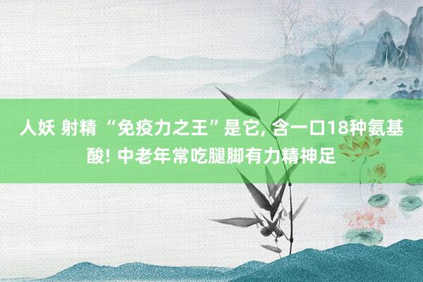 人妖 射精 “免疫力之王”是它， 含一口18种氨基酸! 中老年常吃腿脚有力精神足
