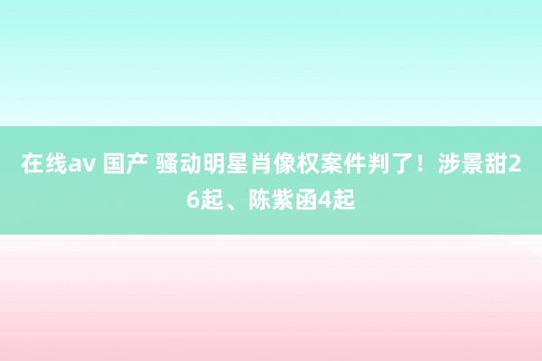在线av 国产 骚动明星肖像权案件判了！涉景甜26起、陈紫函4起